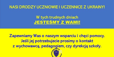 Powiększ grafikę: Plakat_Wsparcie_tekst: Nasi Drodzy Uczniowie i Uczennice z Ukrainy!  Zapewniamy Was o naszym wsparciu i chęci pomocy. Jeśli jej potrzebujesz prosimy o kontakt z wychowawcą, pedagogiem, czy dyrekcją szkoły.
